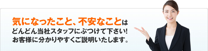 気になったこと、不安なことはどんどん当社スタッフにぶつけて下さい！