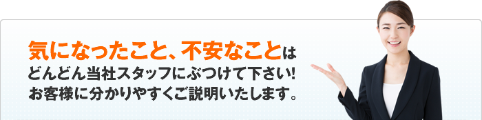 気になったこと、不安なことはどんどん当社スタッフにぶつけて下さい！